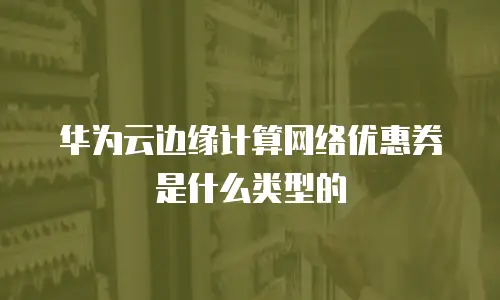 华为云边缘计算网络优惠券是什么类型的