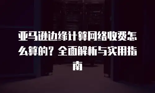 亚马逊边缘计算网络收费怎么算的？全面解析与实用指南