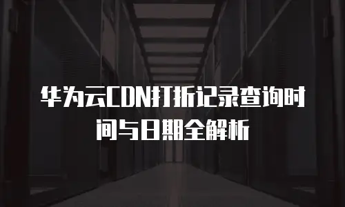华为云CDN打折记录查询时间与日期全解析
