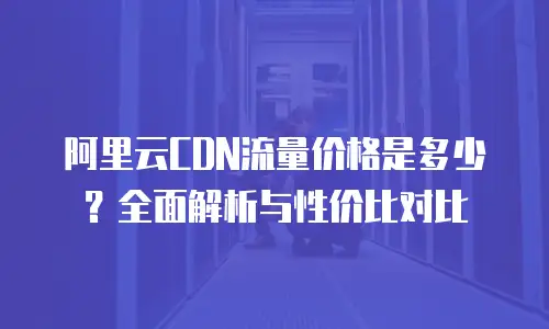 阿里云CDN流量价格是多少？全面解析与性价比对比