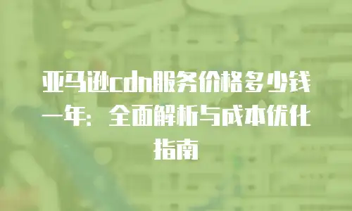 亚马逊cdn服务价格多少钱一年：全面解析与成本优化指南