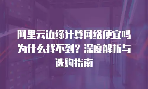 阿里云边缘计算网络便宜吗为什么找不到？深度解析与选购指南