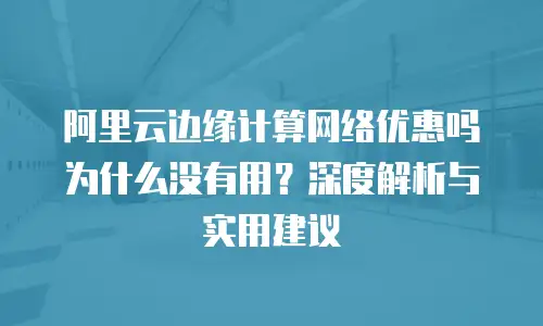 阿里云边缘计算网络优惠吗为什么没有用？深度解析与实用建议
