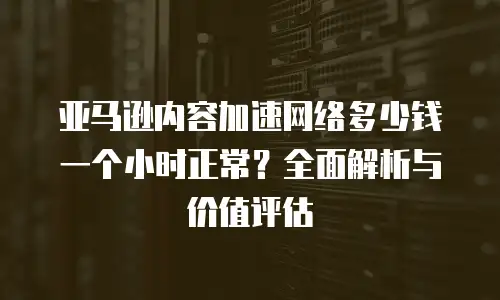 亚马逊内容加速网络多少钱一个小时正常？全面解析与价值评估