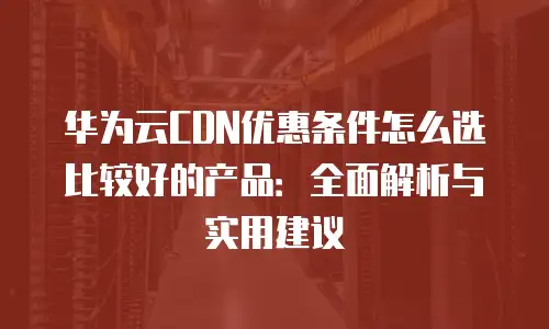 华为云CDN优惠条件怎么选比较好的产品：全面解析与实用建议
