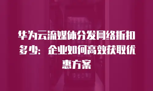 华为云流媒体分发网络折扣多少：企业如何高效获取优惠方案