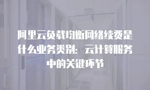 阿里云负载均衡网络续费是什么业务类别：云计算服务中的关键环节