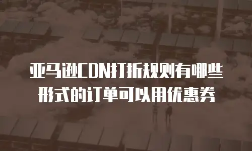 亚马逊CDN打折规则有哪些形式的订单可以用优惠券