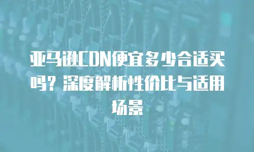 亚马逊CDN便宜多少合适买吗？深度解析性价比与适用场景