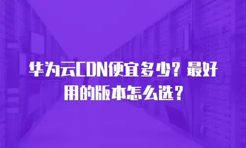 华为云CDN便宜多少？最好用的版本怎么选？