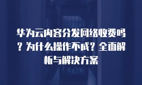华为云内容分发网络收费吗？为什么操作不成？全面解析与解决方案