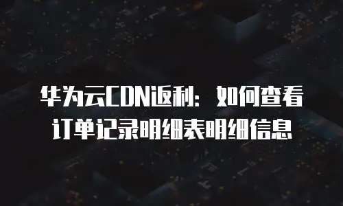 华为云CDN返利：如何查看订单记录明细表明细信息
