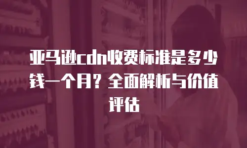 亚马逊cdn收费标准是多少钱一个月？全面解析与价值评估