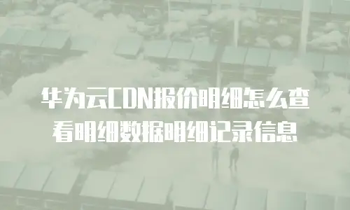 华为云CDN报价明细怎么查看明细数据明细记录信息