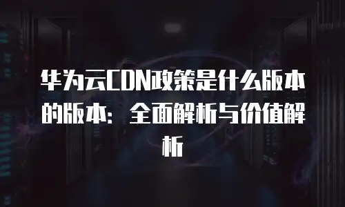 华为云CDN政策是什么版本的版本：全面解析与价值解析