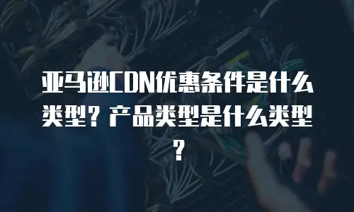 亚马逊CDN优惠条件是什么类型？产品类型是什么类型？