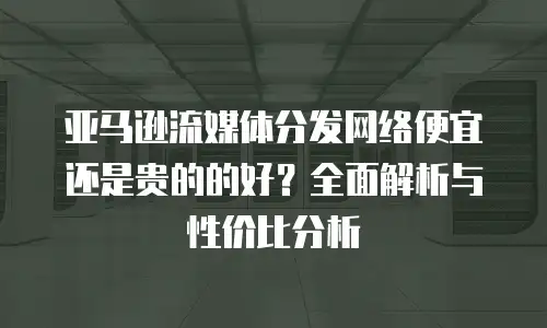 亚马逊流媒体分发网络便宜还是贵的的好？全面解析与性价比分析