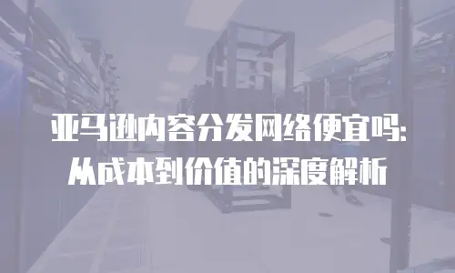 亚马逊内容分发网络便宜吗：从成本到价值的深度解析