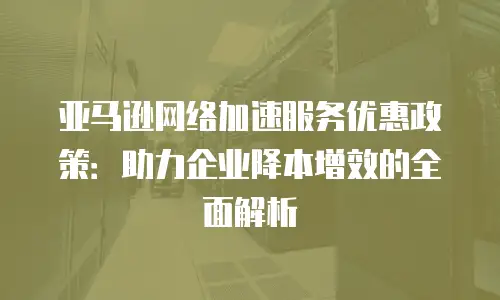 亚马逊网络加速服务优惠政策：助力企业降本增效的全面解析