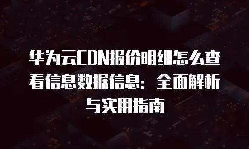华为云CDN报价明细怎么查看信息数据信息：全面解析与实用指南