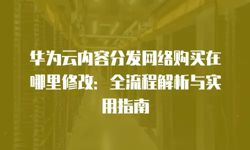 华为云内容分发网络购买在哪里修改：全流程解析与实用指南