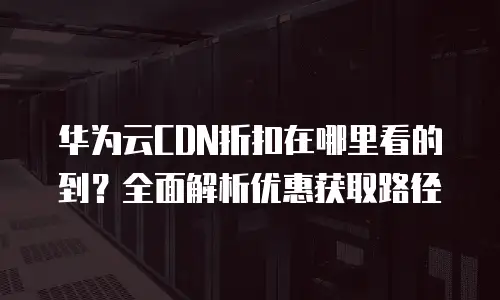 华为云CDN折扣在哪里看的到？全面解析优惠获取路径