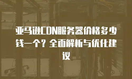 亚马逊CDN服务器价格多少钱一个？全面解析与优化建议