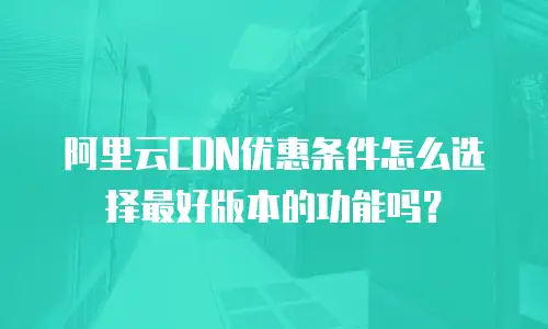 阿里云CDN优惠条件怎么选择最好版本的功能吗？