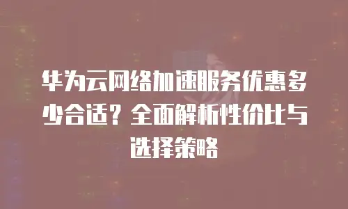 华为云网络加速服务优惠多少合适？全面解析性价比与选择策略