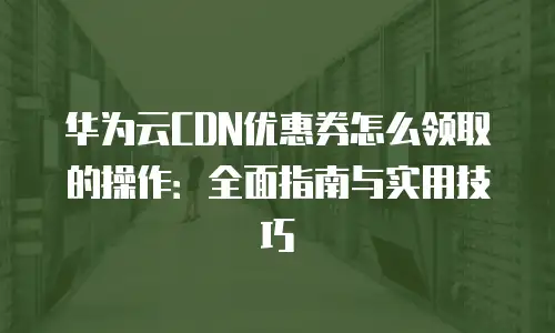 华为云CDN优惠券怎么领取的操作：全面指南与实用技巧
