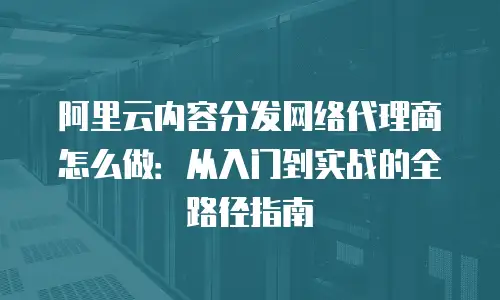 阿里云内容分发网络代理商怎么做：从入门到实战的全路径指南