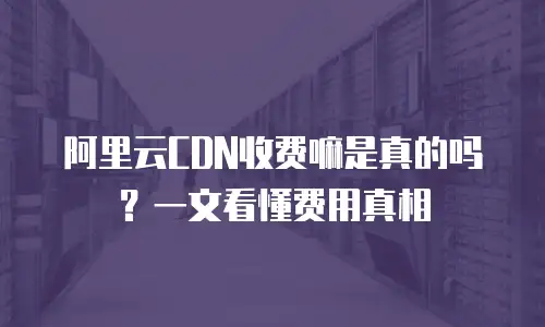 阿里云CDN收费嘛是真的吗？一文看懂费用真相
