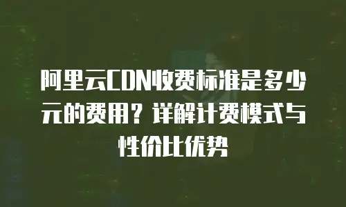 阿里云CDN收费标准是多少元的费用？详解计费模式与性价比优势