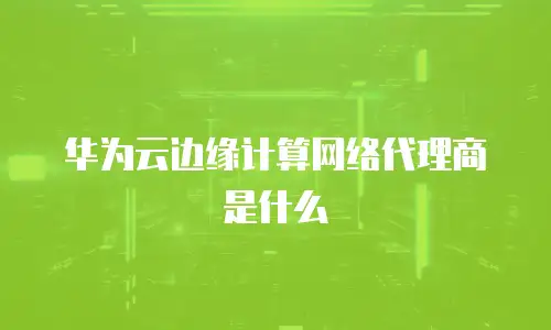 华为云边缘计算网络代理商是什么
