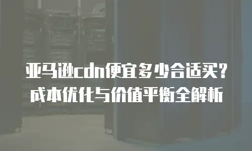 亚马逊cdn便宜多少合适买？成本优化与价值平衡全解析