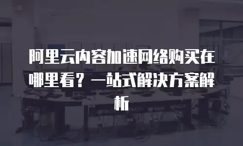 阿里云内容加速网络购买在哪里看？一站式解决方案解析