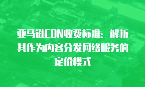 亚马逊CDN收费标准：解析其作为内容分发网络服务的定价模式