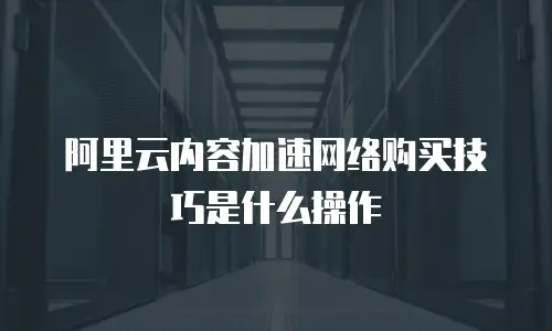 阿里云内容加速网络购买技巧是什么操作