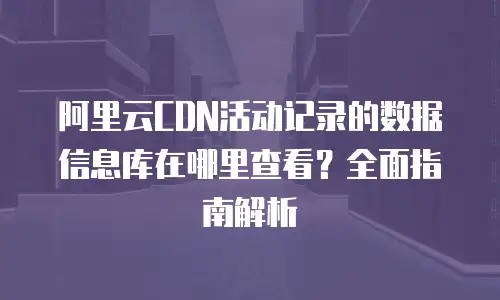阿里云CDN活动记录的数据信息库在哪里查看？全面指南解析