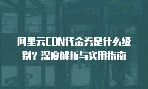阿里云CDN代金券是什么级别？深度解析与实用指南
