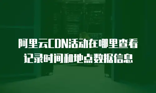 阿里云CDN活动在哪里查看记录时间和地点数据信息