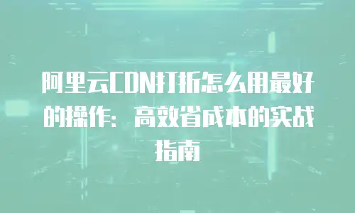 阿里云CDN打折怎么用最好的操作：高效省成本的实战指南