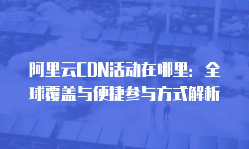 阿里云CDN活动在哪里：全球覆盖与便捷参与方式解析