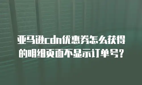 亚马逊cdn优惠券怎么获得的明细页面不显示订单号？