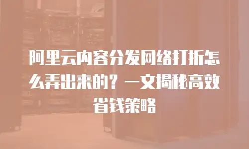阿里云内容分发网络打折怎么弄出来的？一文揭秘高效省钱策略