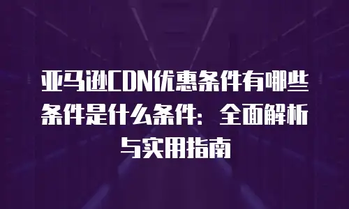 亚马逊CDN优惠条件有哪些条件是什么条件：全面解析与实用指南