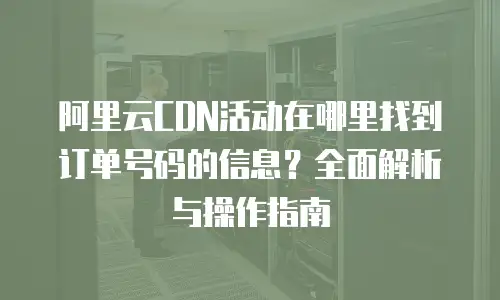 阿里云CDN活动在哪里找到订单号码的信息？全面解析与操作指南