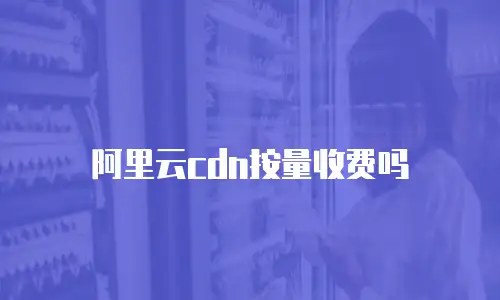 阿里云cdn按量收费吗