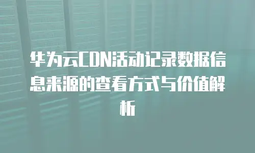 华为云CDN活动记录数据信息来源的查看方式与价值解析