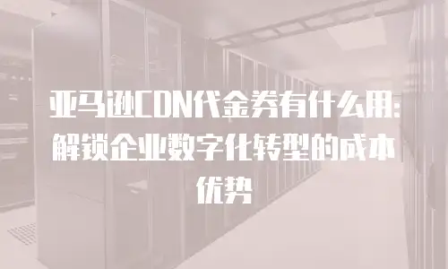 亚马逊CDN代金券有什么用：解锁企业数字化转型的成本优势